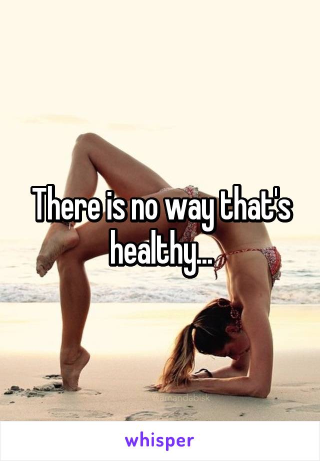 There is no way that's healthy...