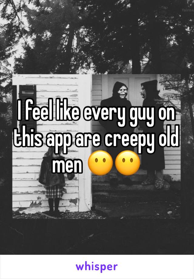 I feel like every guy on this app are creepy old men 😶😶