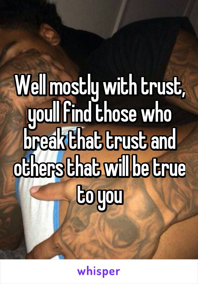 Well mostly with trust, youll find those who break that trust and others that will be true to you