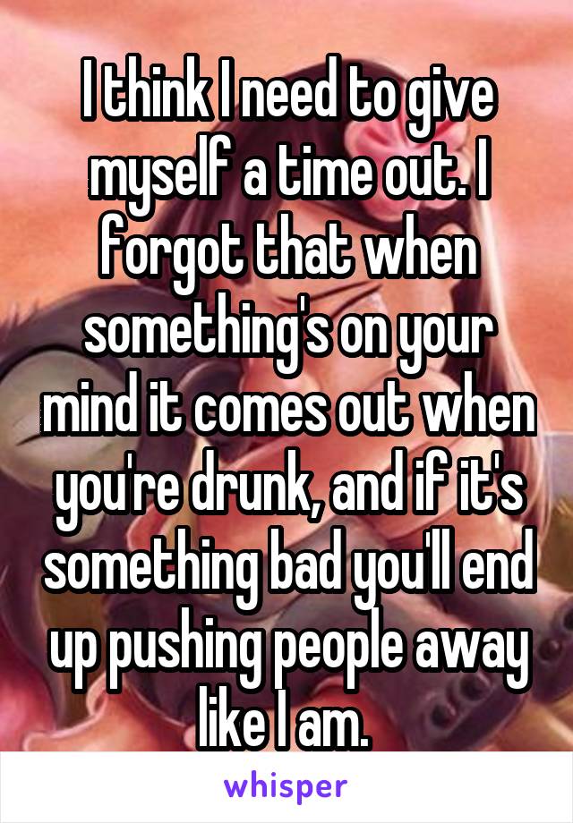 I think I need to give myself a time out. I forgot that when something's on your mind it comes out when you're drunk, and if it's something bad you'll end up pushing people away like I am. 