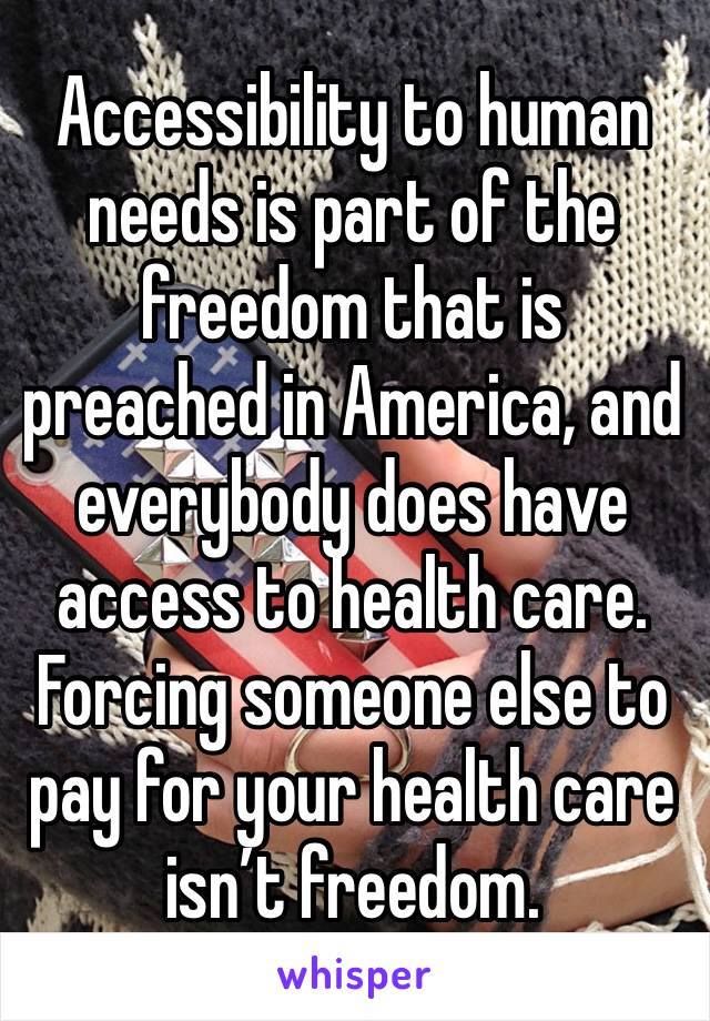 Accessibility to human needs is part of the freedom that is preached in America, and everybody does have access to health care. Forcing someone else to pay for your health care  
isn’t freedom.