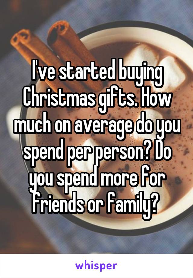 I've started buying Christmas gifts. How much on average do you spend per person? Do you spend more for friends or family? 