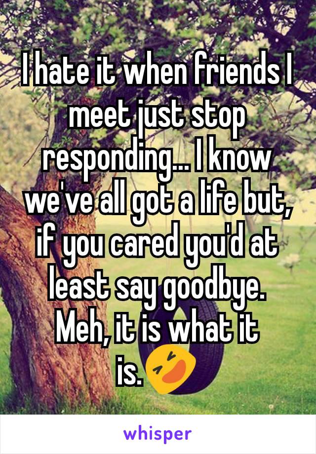 I hate it when friends I meet just stop responding... I know we've all got a life but, if you cared you'd at least say goodbye.
Meh, it is what it is.🤣