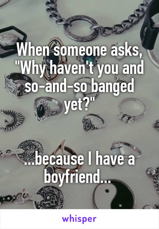 When someone asks, "Why haven't you and so-and-so banged yet?"


...because I have a boyfriend... 