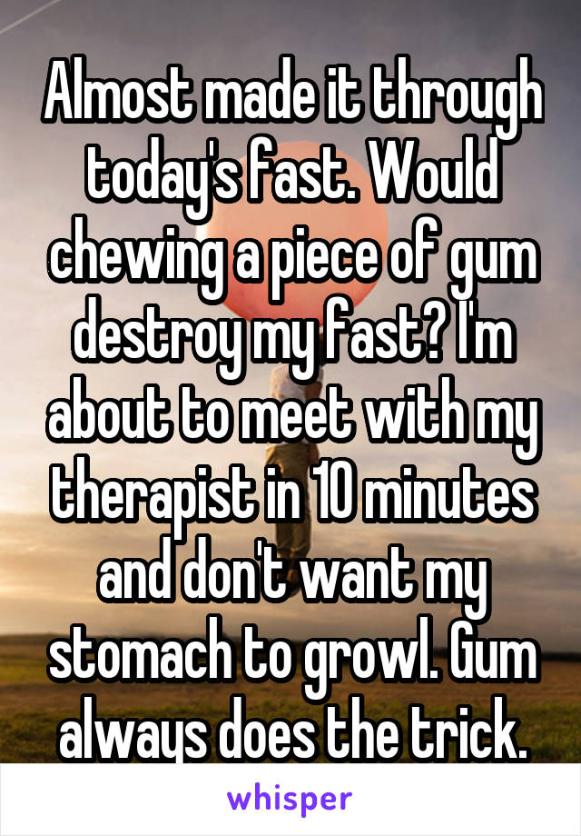 Almost made it through today's fast. Would chewing a piece of gum destroy my fast? I'm about to meet with my therapist in 10 minutes and don't want my stomach to growl. Gum always does the trick.