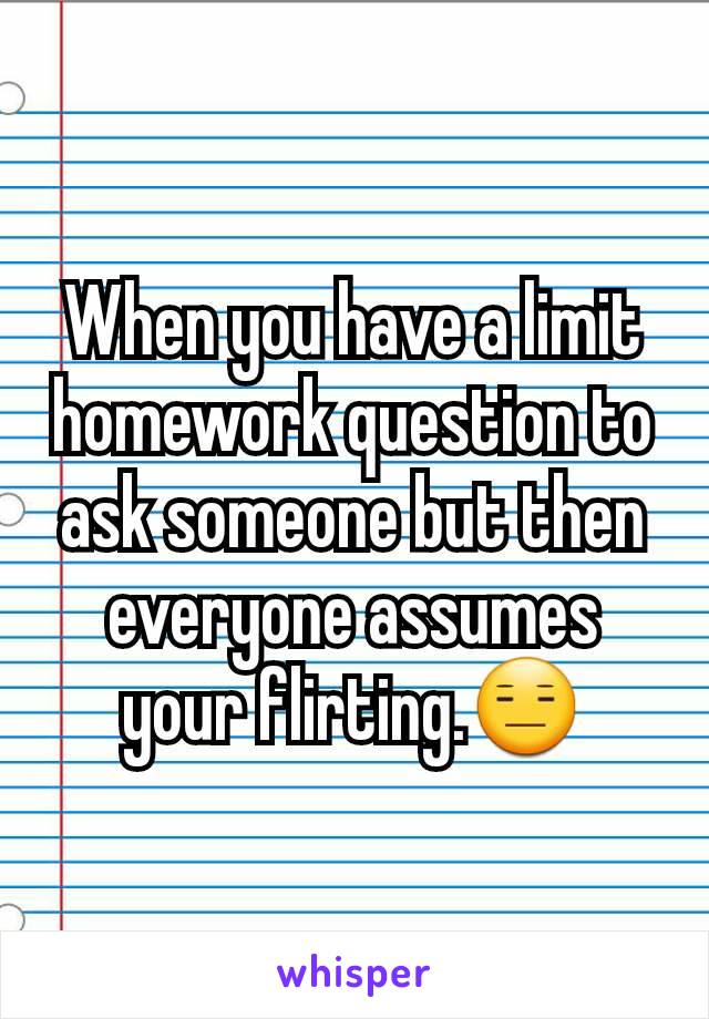 When you have a limit homework question to ask someone but then everyone assumes your flirting.😑