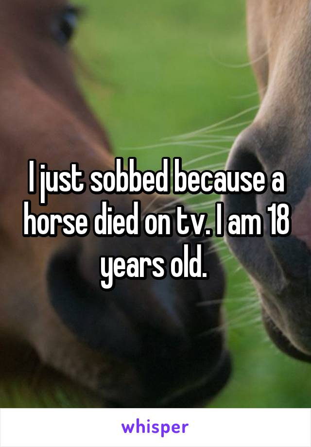 I just sobbed because a horse died on tv. I am 18 years old. 