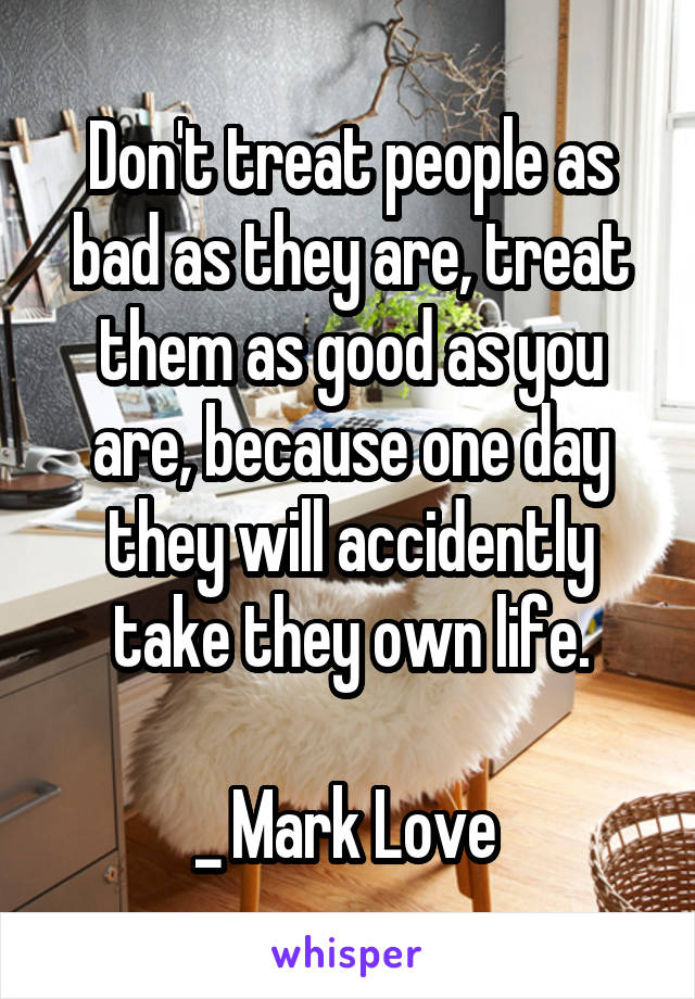 Don't treat people as bad as they are, treat them as good as you are, because one day they will accidently take they own life.

_ Mark Love 