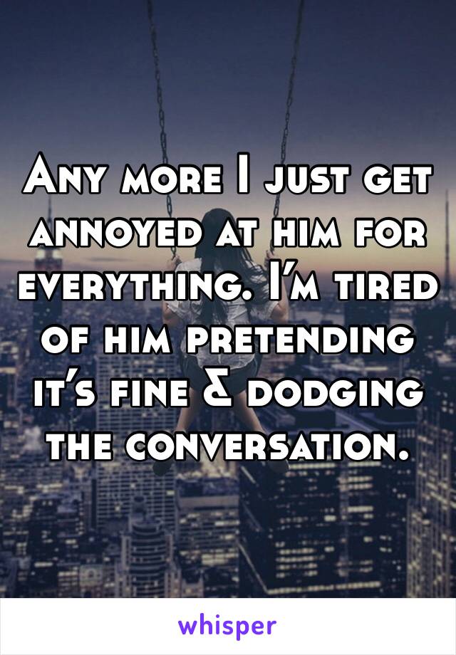 Any more I just get annoyed at him for everything. I’m tired of him pretending it’s fine & dodging the conversation. 