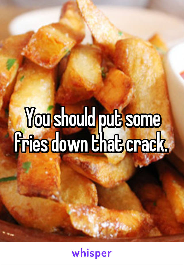 You should put some fries down that crack. 