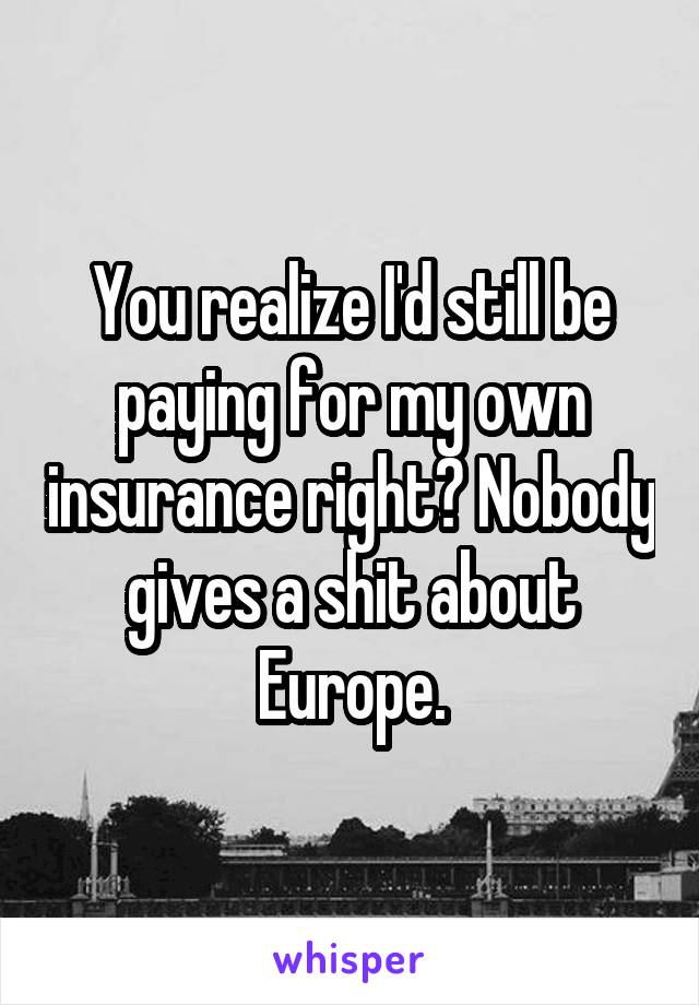 You realize I'd still be paying for my own insurance right? Nobody gives a shit about Europe.