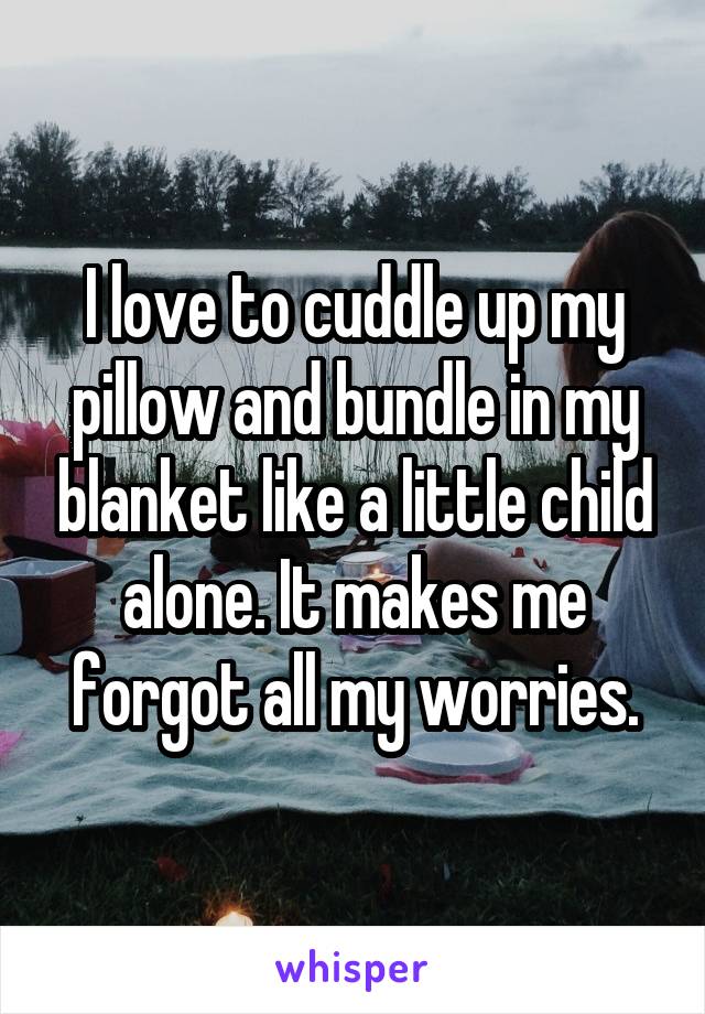 I love to cuddle up my pillow and bundle in my blanket like a little child alone. It makes me forgot all my worries.