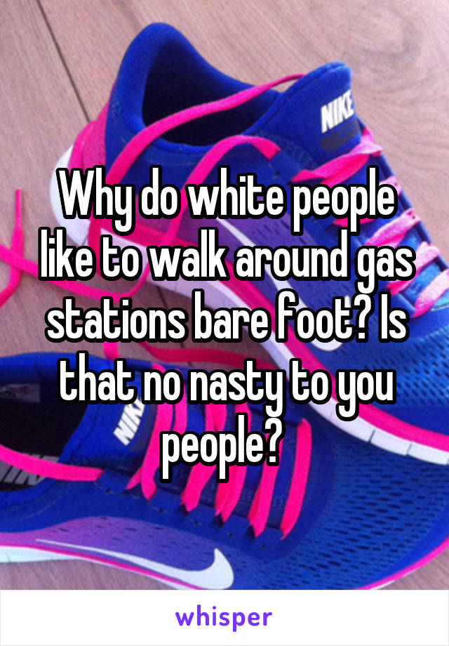 Why do white people like to walk around gas stations bare foot? Is that no nasty to you people? 