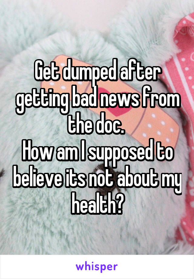 Get dumped after getting bad news from the doc. 
How am I supposed to believe its not about my health?