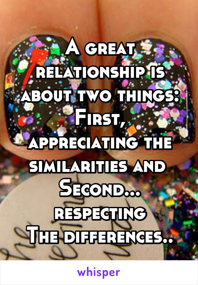 A great relationship is about two things:
First, appreciating the similarities and 
Second... respecting
The differences..