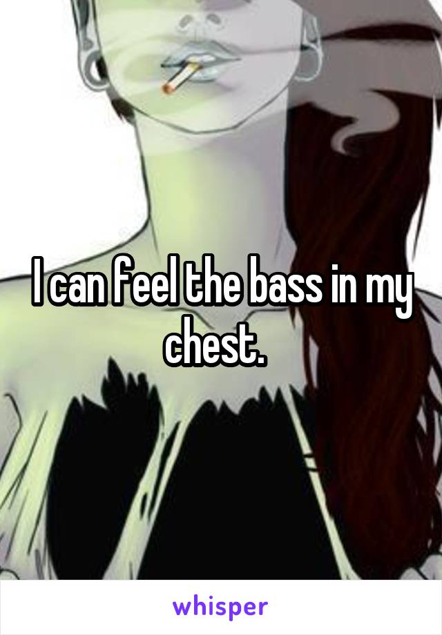 I can feel the bass in my chest.  