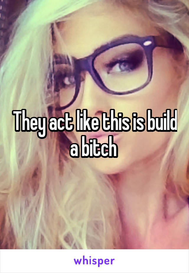 They act like this is build a bitch 