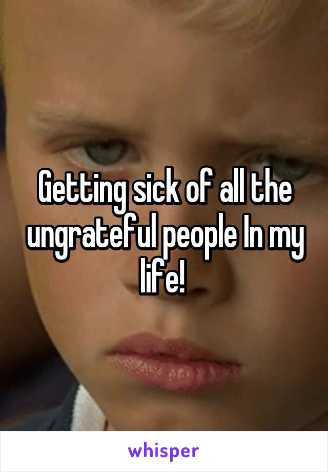 Getting sick of all the ungrateful people In my life! 