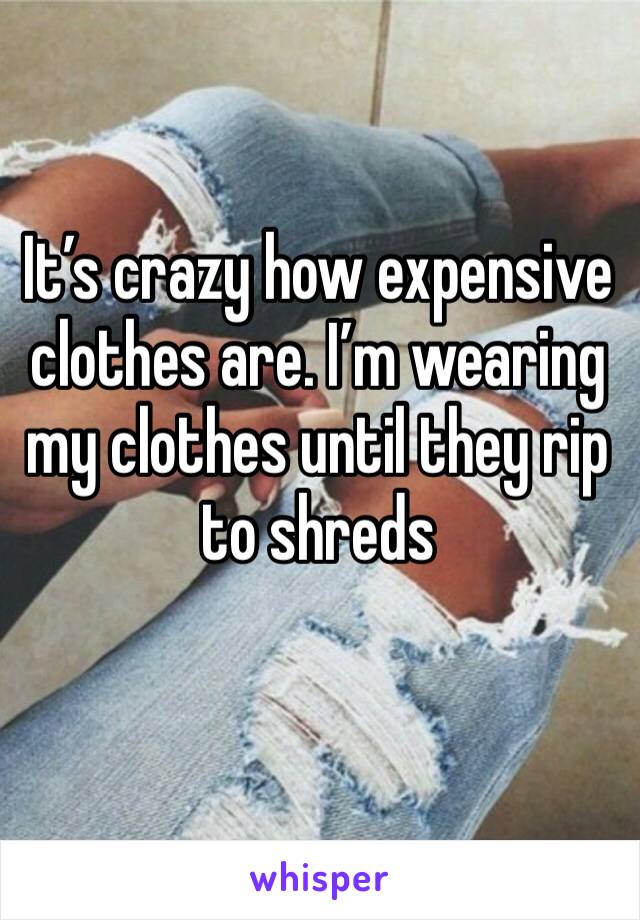It’s crazy how expensive clothes are. I’m wearing my clothes until they rip to shreds 