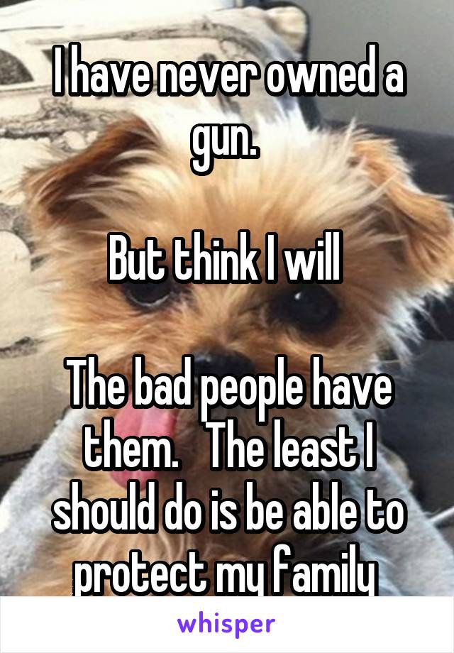 I have never owned a gun. 

But think I will 

The bad people have them.   The least I should do is be able to protect my family 