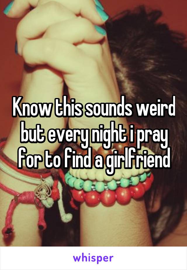 Know this sounds weird but every night i pray for to find a girlfriend