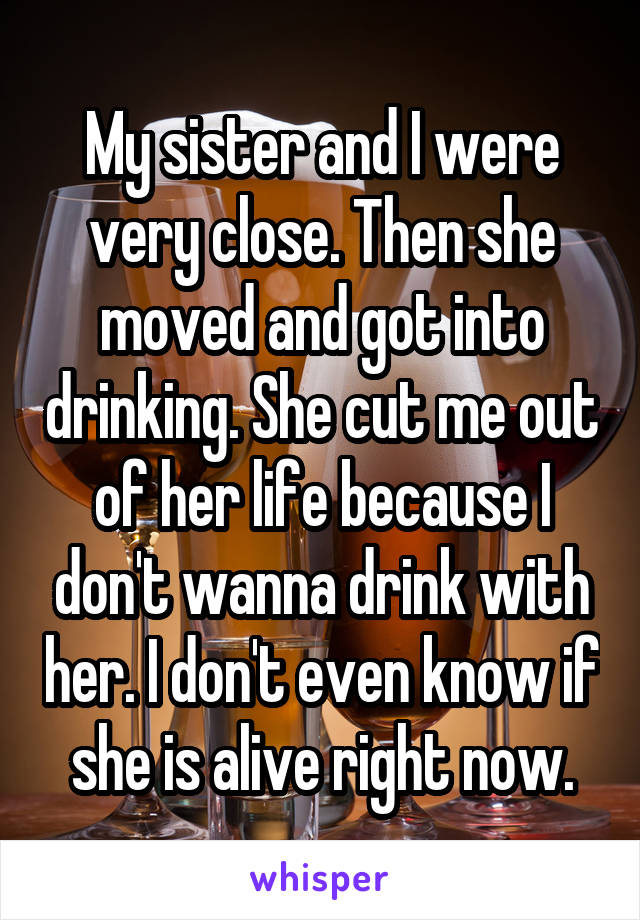 My sister and I were very close. Then she moved and got into drinking. She cut me out of her life because I don't wanna drink with her. I don't even know if she is alive right now.