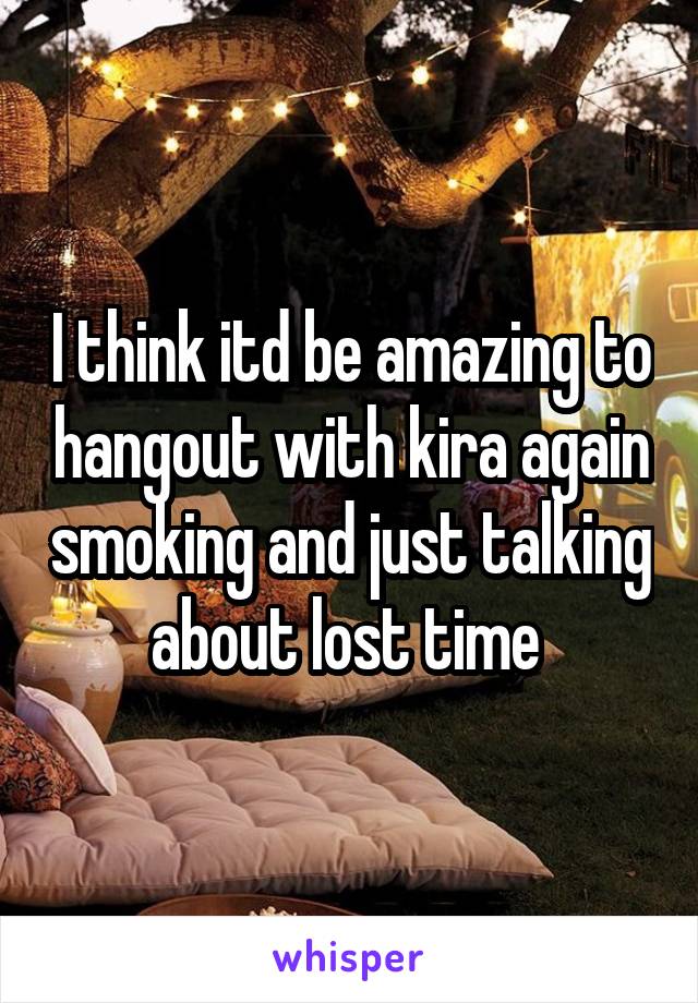 I think itd be amazing to hangout with kira again smoking and just talking about lost time 