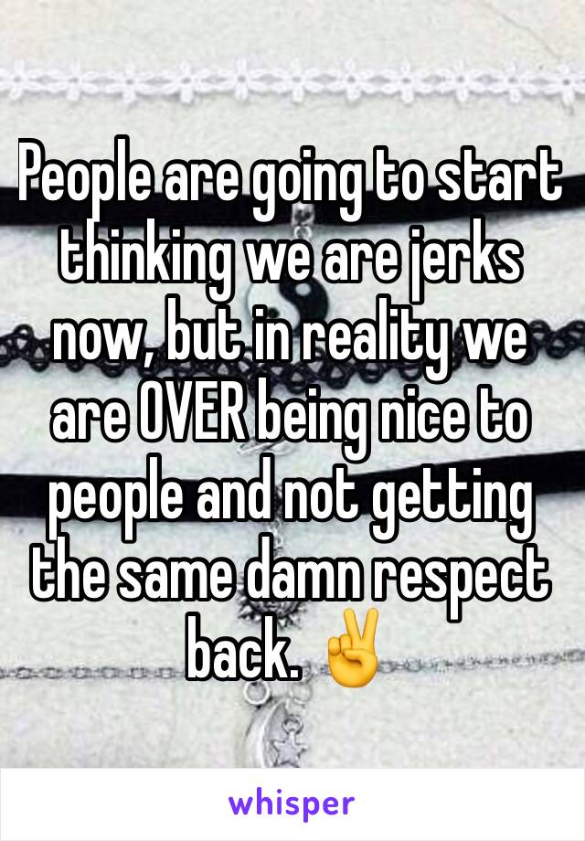 People are going to start thinking we are jerks now, but in reality we are OVER being nice to people and not getting the same damn respect back. ✌️