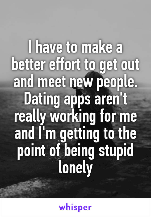 I have to make a better effort to get out and meet new people. Dating apps aren't really working for me and I'm getting to the point of being stupid lonely