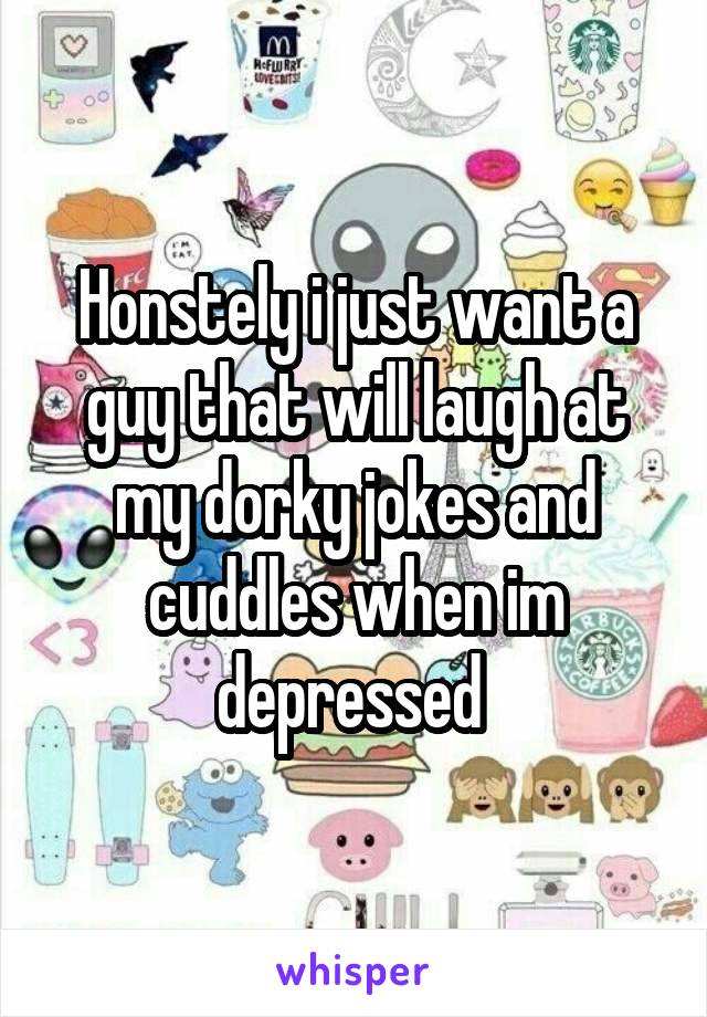 Honstely i just want a guy that will laugh at my dorky jokes and cuddles when im depressed 