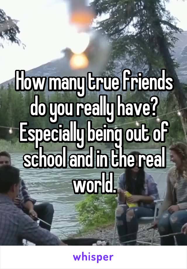 How many true friends do you really have? Especially being out of school and in the real world.