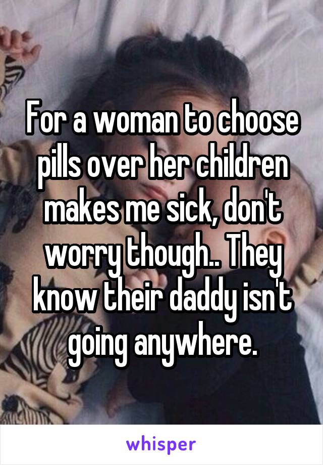 For a woman to choose pills over her children makes me sick, don't worry though.. They know their daddy isn't going anywhere.