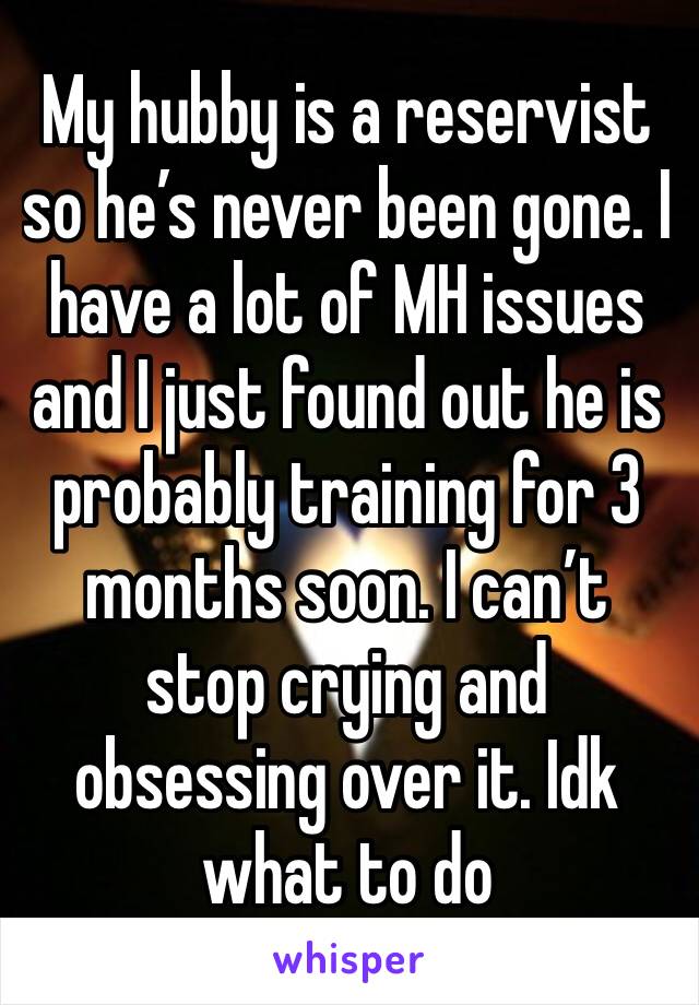 My hubby is a reservist so he’s never been gone. I have a lot of MH issues and I just found out he is probably training for 3 months soon. I can’t stop crying and obsessing over it. Idk what to do