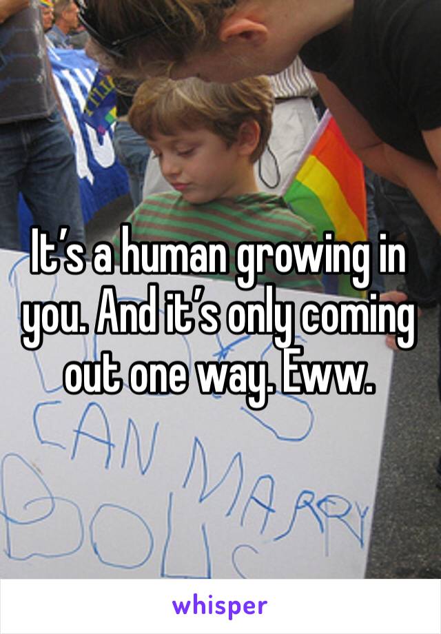 It’s a human growing in you. And it’s only coming out one way. Eww.