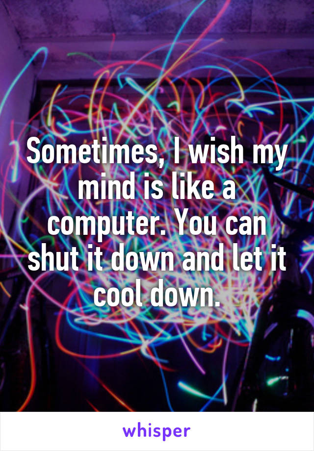 Sometimes, I wish my mind is like a computer. You can shut it down and let it cool down.
