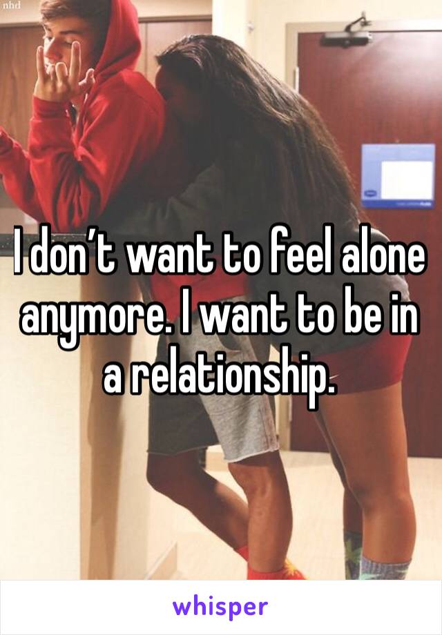 I don’t want to feel alone anymore. I want to be in a relationship. 