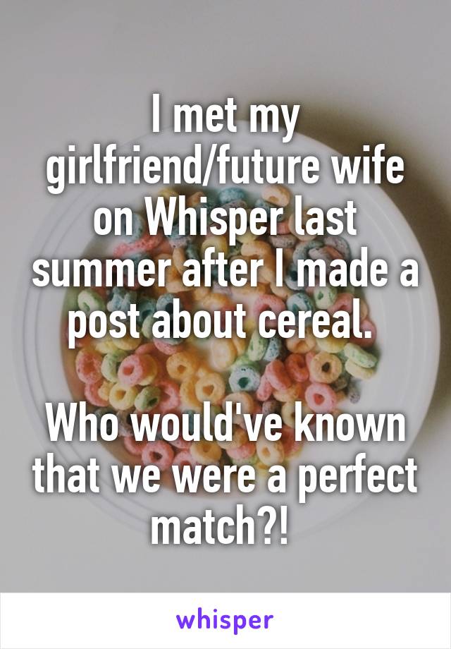 I met my girlfriend/future wife on Whisper last summer after I made a post about cereal. 

Who would've known that we were a perfect match?! 