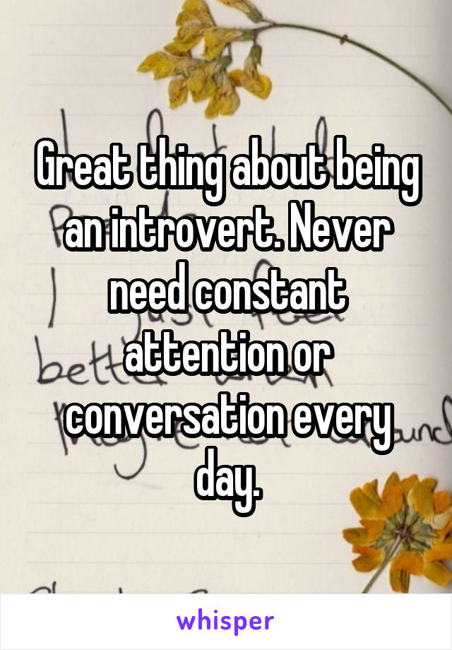 Great thing about being an introvert. Never need constant attention or conversation every day.