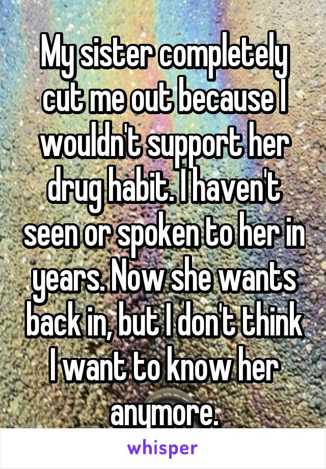 My sister completely cut me out because I wouldn't support her drug habit. I haven't seen or spoken to her in years. Now she wants back in, but I don't think I want to know her anymore.