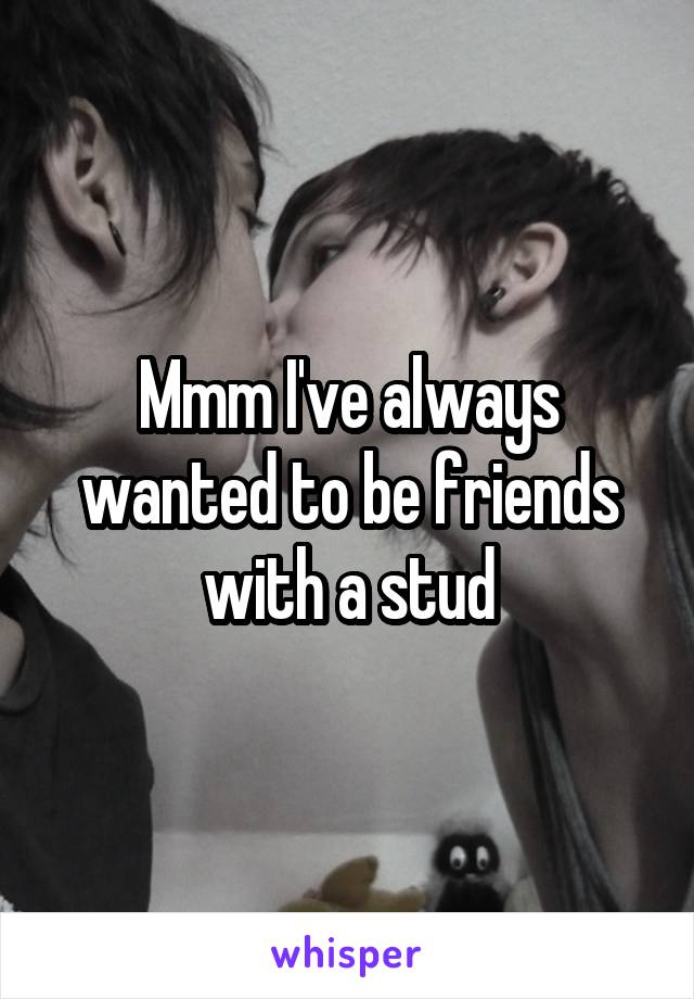 Mmm I've always wanted to be friends with a stud