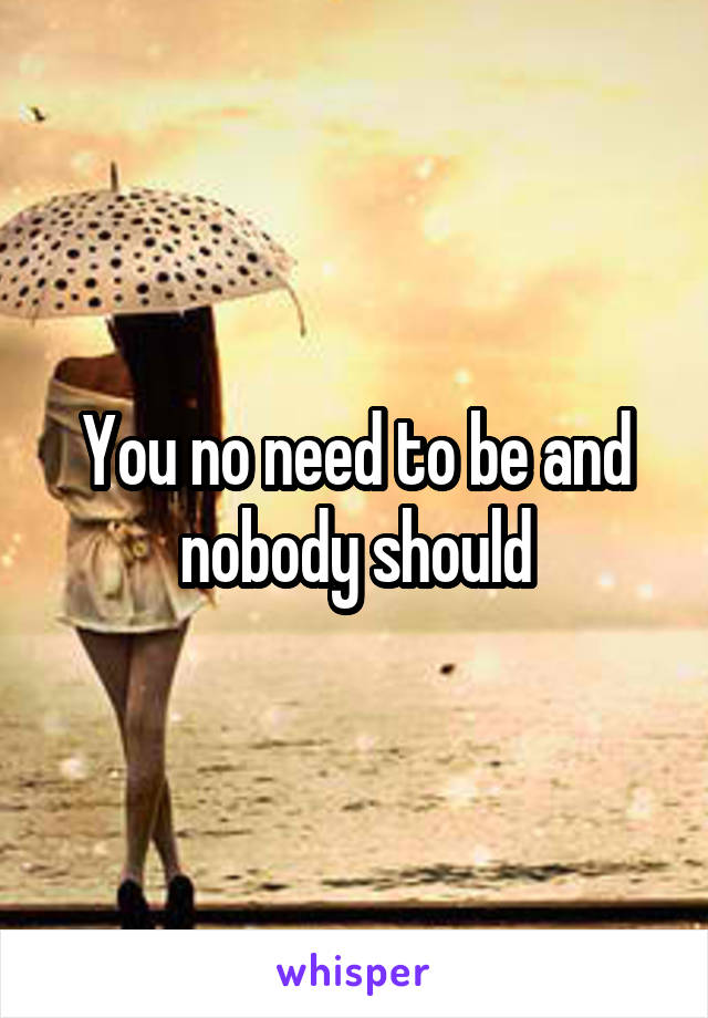 You no need to be and nobody should
