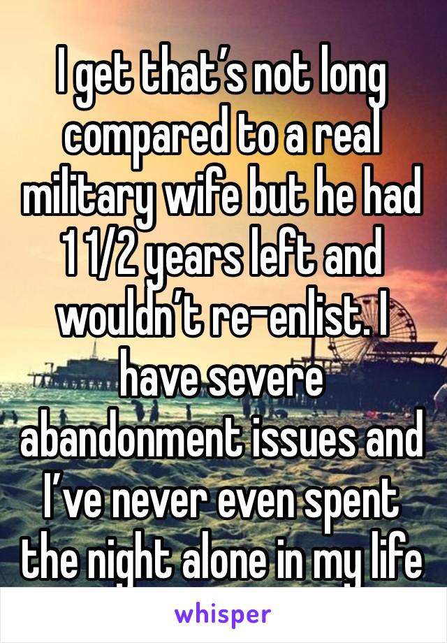 I get that’s not long compared to a real military wife but he had 1 1/2 years left and wouldn’t re-enlist. I have severe abandonment issues and I’ve never even spent the night alone in my life 