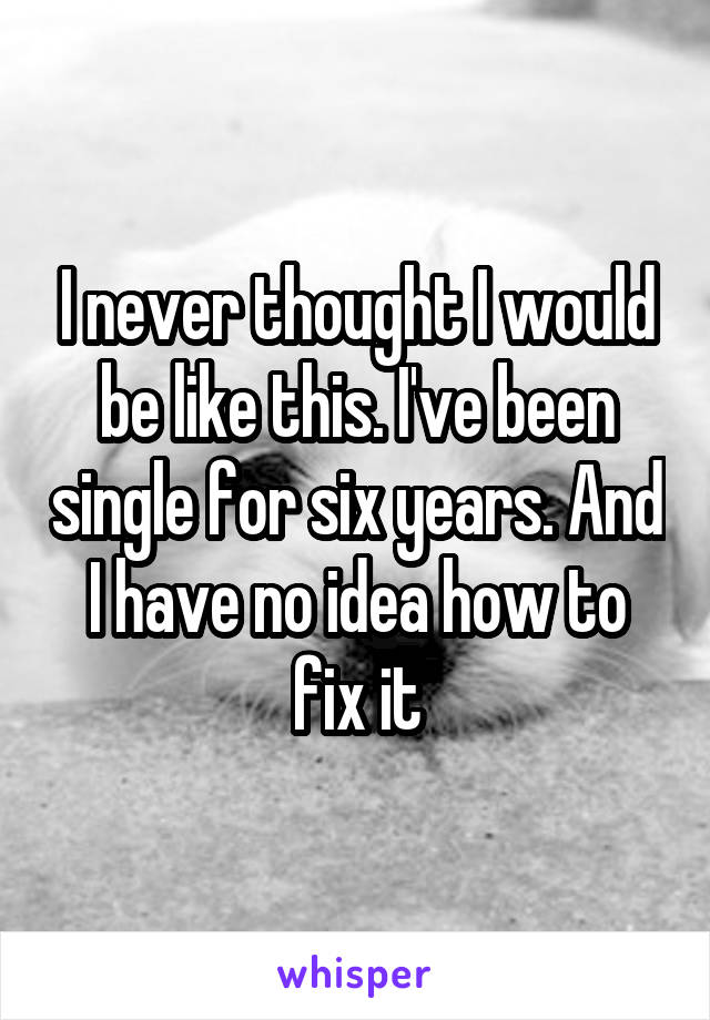 I never thought I would be like this. I've been single for six years. And I have no idea how to fix it