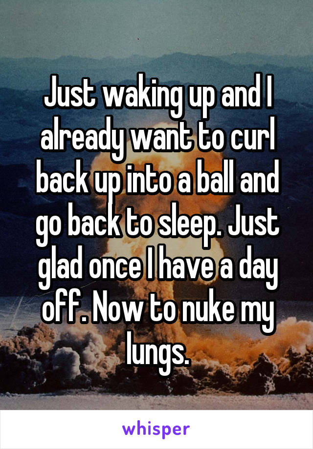 Just waking up and I already want to curl back up into a ball and go back to sleep. Just glad once I have a day off. Now to nuke my lungs.