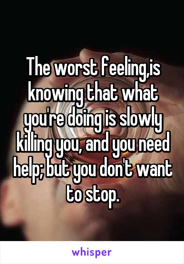 The worst feeling,is knowing that what you're doing is slowly killing you, and you need help; but you don't want to stop.