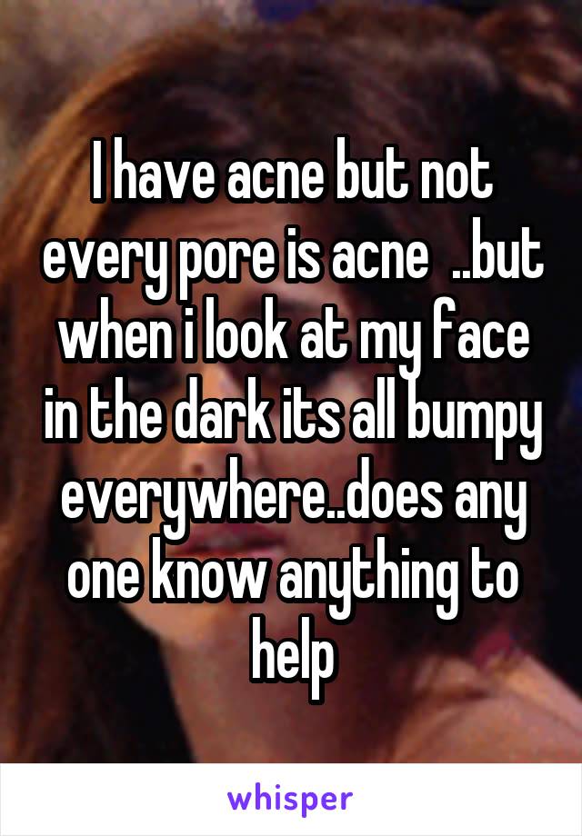 I have acne but not every pore is acne  ..but when i look at my face in the dark its all bumpy everywhere..does any one know anything to help
