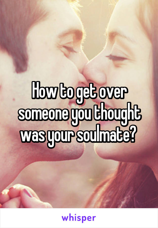 How to get over someone you thought was your soulmate? 
