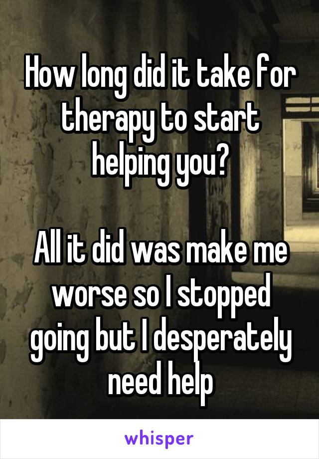 How long did it take for therapy to start helping you?

All it did was make me worse so I stopped going but I desperately need help
