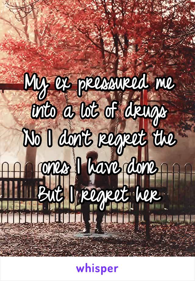 My ex pressured me into a lot of drugs
No I don't regret the ones I have done
But I regret her
