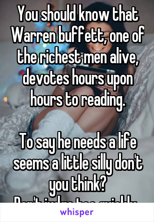 You should know that Warren buffett, one of the richest men alive, devotes hours upon hours to reading.

To say he needs a life seems a little silly don't you think?
Don't judge too quickly. 